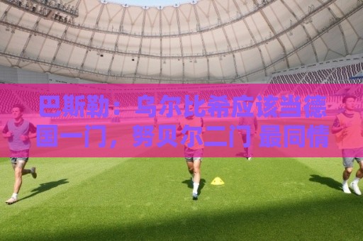 巴斯勒:乌尔比希应该当德国一门,努贝尔二门 最同情鲍曼 巴斯勒:乌尔比希应该当德国一门,努贝尔二门 最同情鲍曼