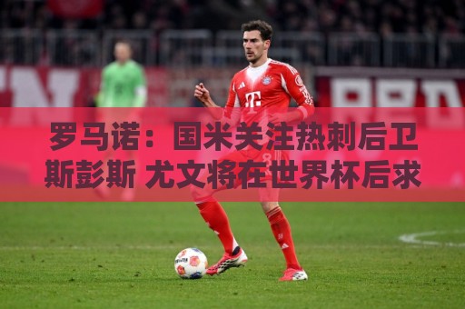 罗马诺:国米关注热刺后卫斯彭斯 尤文将在世界杯后求购大马丁 罗马诺:国米关注热刺后卫斯彭斯 尤文将在世界杯后求购大马丁