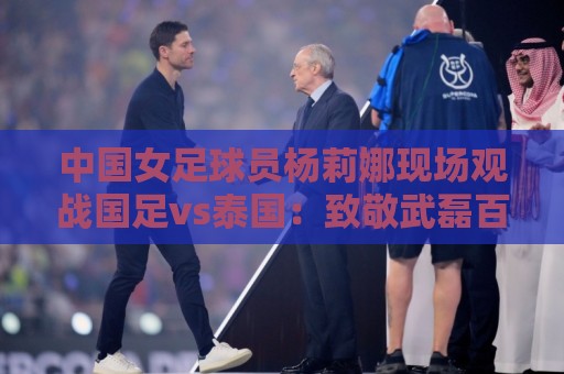 中国女足球员杨莉娜现场观战国足vs泰国:致敬武磊百场 中国女足球员杨莉娜现场观战国足vs泰国:致敬武磊百场