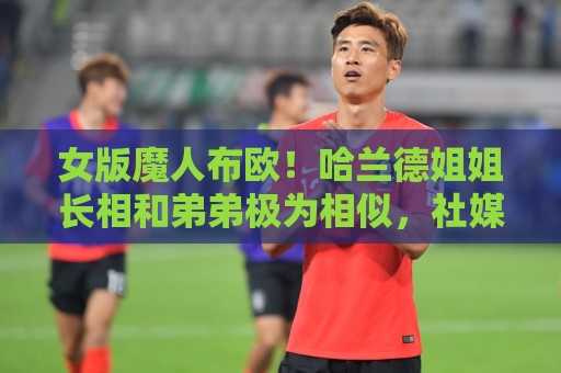 女版魔人布欧！哈兰德姐姐长相和弟弟极为相似，社媒拥有30万粉丝