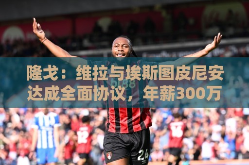 隆戈：维拉与埃斯图皮尼安达成全面协议，年薪300万欧＋奖金