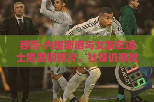 若昂·内维斯晒与女友在迪士尼度假照片，社媒仍有批评留言