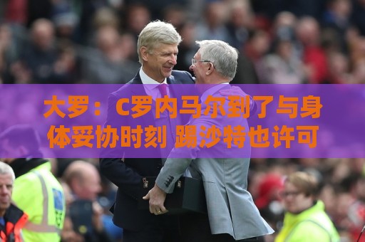 大罗：C罗内马尔到了与身体妥协时刻 踢沙特也许可以但世界杯很难