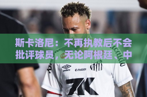 斯卡洛尼：不再执教后不会批评球员，无论阿根廷、中国还是日本人