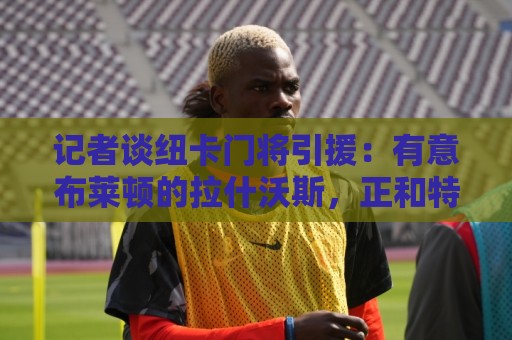 记者谈纽卡门将引援：有意布莱顿的拉什沃斯，正和特拉福德商谈