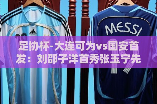 足协杯-大连可为vs国安首发：刘邵子洋首秀张玉宁先发 国安全华班