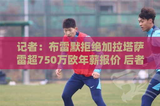 记者：布雷默拒绝加拉塔萨雷超750万欧年薪报价 后者愿继续尝试