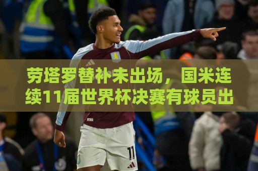劳塔罗替补未出场,国米连续11届世界杯决赛有球员出场的纪录告终 劳塔罗替补未出场,国米连续11届世界杯决赛有球员出场的纪录告终