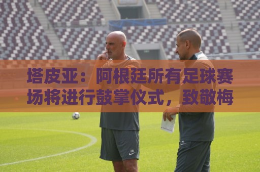 塔皮亚：阿根廷所有足球赛场将进行鼓掌仪式，致敬梅西和国家队