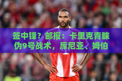 签中锋？邮报：卡里克青睐伪9号战术，库尼亚、姆伯莫能客串中锋