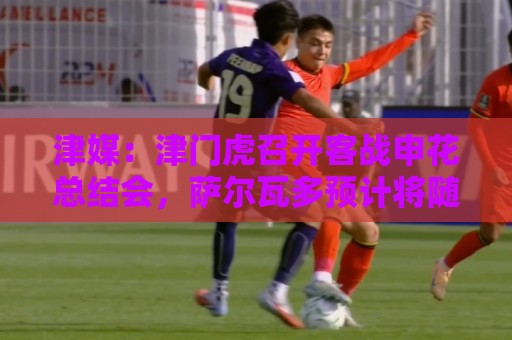 津媒：津门虎召开客战申花总结会，萨尔瓦多预计将随队前往青岛