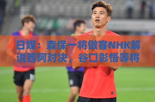 日媒：森保一将做客NHK解说西阿对决，谷口彰悟等将担任特邀嘉宾