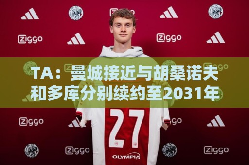 TA:曼城接近与胡桑诺夫和多库分别续约至2031年 TA:曼城接近与胡桑诺夫和多库分别续约至2031年
