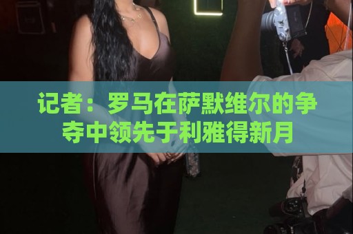 记者:罗马在萨默维尔的争夺中领先于利雅得新月 记者:罗马在萨默维尔的争夺中领先于利雅得新月