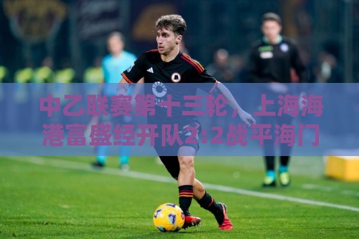 中乙联赛第十三轮,上海海港富盛经开队2:2战平海门珂缔缘队 中乙联赛第十三轮,上海海港富盛经开队2:2战平海门珂缔缘队