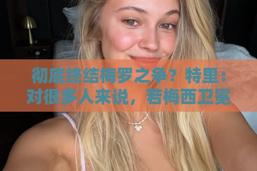 彻底终结梅罗之争?特里:对很多人来说,若梅西卫冕无疑盖棺定论 彻底终结梅罗之争?特里:对很多人来说,若梅西卫冕无疑盖棺定论