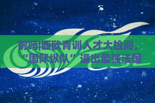 前哨|西欧青训人才大检阅,“国际纵队”逼出最强法国? 前哨|西欧青训人才大检阅,“国际纵队”逼出最强法国?