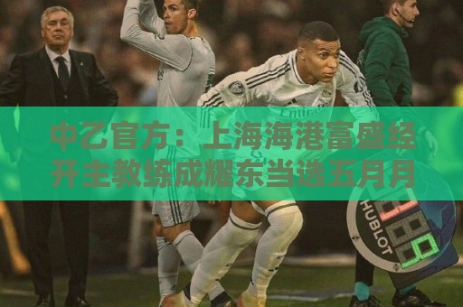 中乙官方:上海海港富盛经开主教练成耀东当选五月月度最佳教练员 中乙官方:上海海港富盛经开主教练成耀东当选五月月度最佳教练员