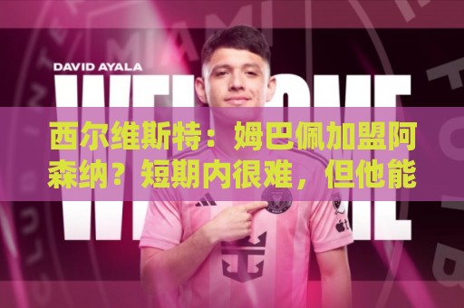 西尔维斯特：姆巴佩加盟阿森纳？短期内很难，但他能适应任何球队