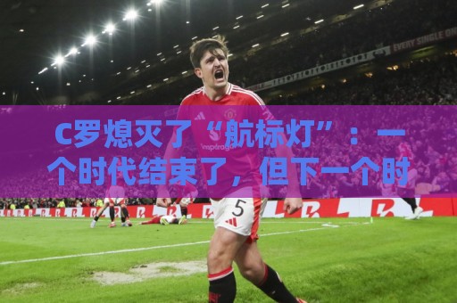 C罗熄灭了“航标灯”：一个时代结束了，但下一个时代还远未到来