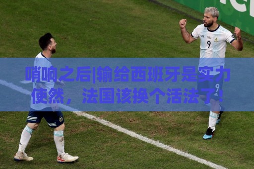 哨响之后|输给西班牙是实力使然,法国该换个活法了! 哨响之后|输给西班牙是实力使然,法国该换个活法了!