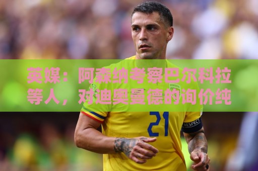 英媒：阿森纳考察巴尔科拉等人，对迪奥曼德的询价纯属试探性质