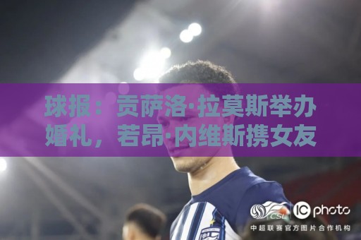 球报：贡萨洛·拉莫斯举办婚礼，若昂·内维斯携女友出席