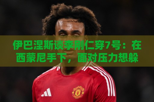 伊巴涅斯谈李刚仁穿7号：在西蒙尼手下，面对压力想躲起来可不行