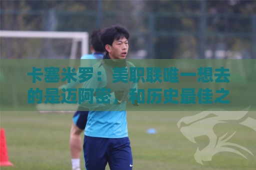 卡塞米罗：美职联唯一想去的是迈阿密，和历史最佳之一共事是动力
