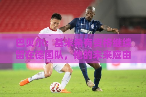 巴贝尔：基米希有资格继续留在德国队，他的未来应由克洛普决定