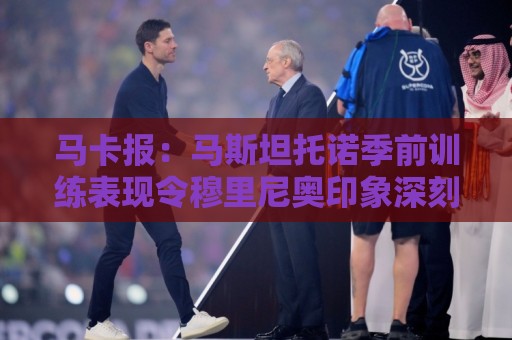 马卡报:马斯坦托诺季前训练表现令穆里尼奥印象深刻 马卡报:马斯坦托诺季前训练表现令穆里尼奥印象深刻