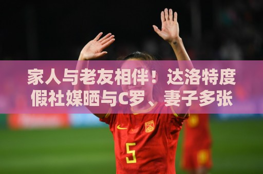 家人与老友相伴!达洛特度假社媒晒与C罗、妻子多张合照♥️ 家人与老友相伴!达洛特度假社媒晒与C罗、妻子多张合照♥️