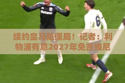 续约皇马陷僵局！记者：利物浦有意2027年免签维尼修斯