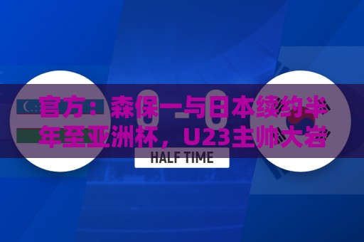 官方：森保一与日本续约半年至亚洲杯，U23主帅大岩刚明年3月接任