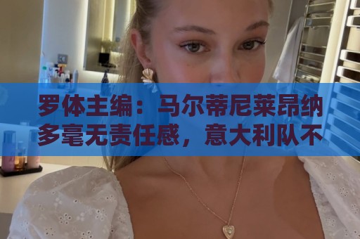 罗体主编：马尔蒂尼莱昂纳多毫无责任感，意大利队不是一言堂
