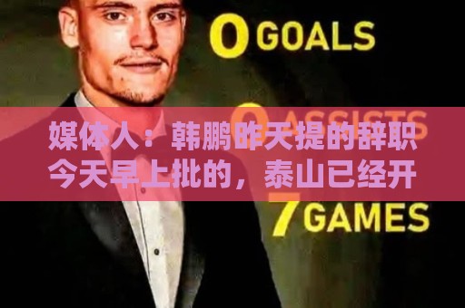 媒体人：韩鹏昨天提的辞职今天早上批的，泰山已经开始选外教工作
