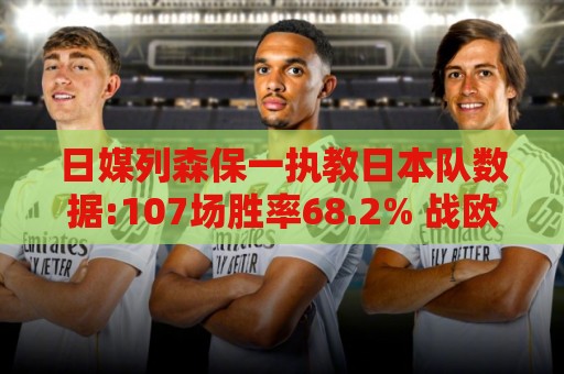 日媒列森保一执教日本队数据:107场胜率68.2% 战欧洲球队保持不败