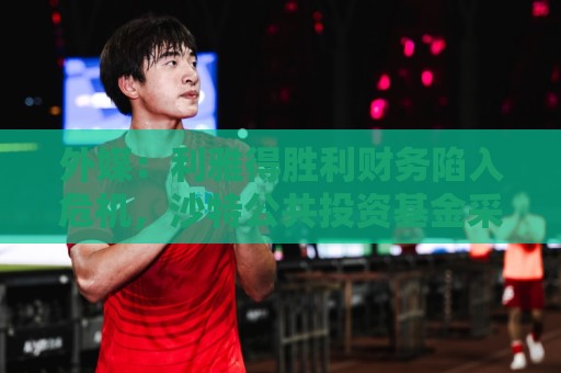 外媒：利雅得胜利财务陷入危机，沙特公共投资基金采取紧急措施