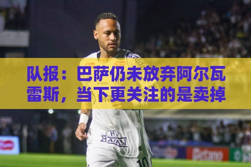 队报：巴萨仍未放弃阿尔瓦雷斯，当下更关注的是卖掉费兰·托雷斯