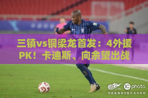 三镇vs铜梁龙首发：4外援PK！卡迪斯、向余望出战，杜月徵替补
