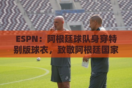 ESPN：阿根廷球队身穿特别版球衣，致敬阿根廷国家队和梅西