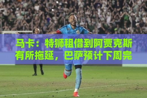 马卡:特狮租借到阿贾克斯有所拖延,巴萨预计下周完成交易 马卡:特狮租借到阿贾克斯有所拖延,巴萨预计下周完成交易