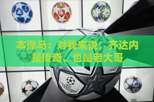 本泽马：对我来说，齐达内是传奇、也是老大哥