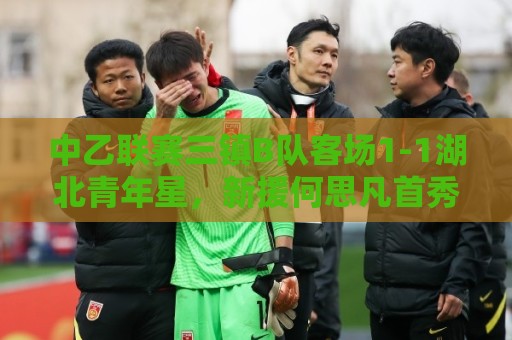 中乙联赛三镇B队客场1-1湖北青年星，新援何思凡首秀收获进球