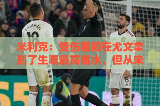 米利克：受伤期间在尤文拿到了生涯最高薪水，但从未如此不快乐过