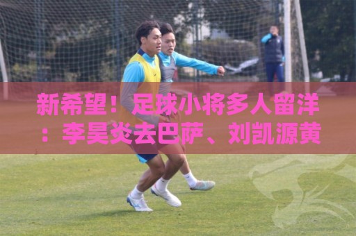 新希望！足球小将多人留洋：李昊炎去巴萨、刘凯源黄潜、万项红星