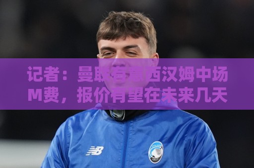 记者：曼联有意西汉姆中场M费，报价有望在未来几天内正式提交