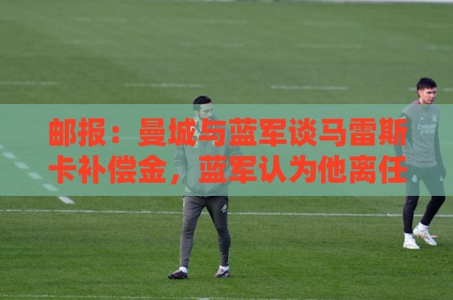 邮报：曼城与蓝军谈马雷斯卡补偿金，蓝军认为他离任是崩盘原因