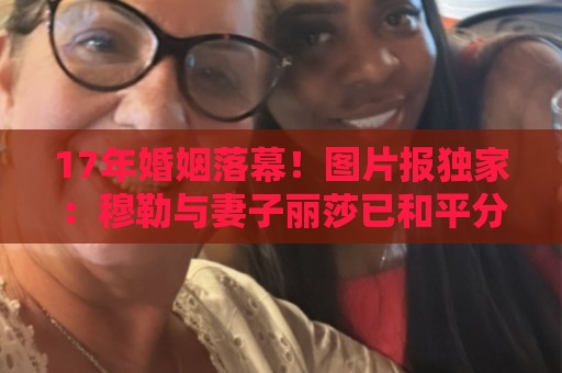 17年婚姻落幕！图片报独家：穆勒与妻子丽莎已和平分手