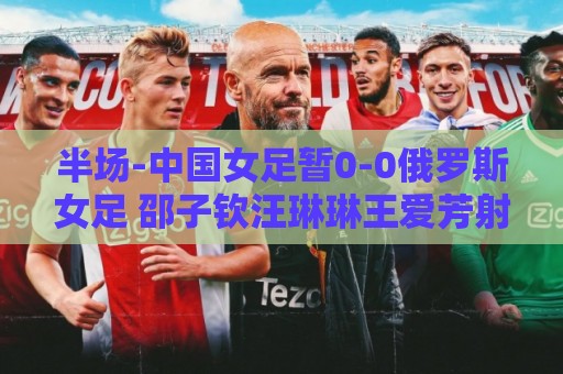 半场-中国女足暂0-0俄罗斯女足 邵子钦汪琳琳王爱芳射门打高